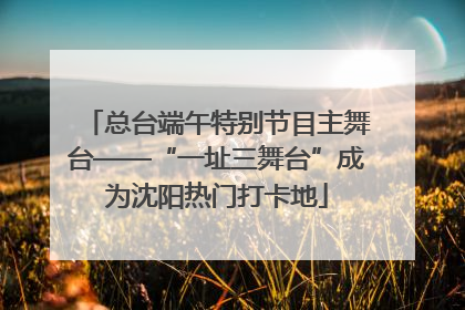 总台端午特别节目主舞台——“一址三舞台”成为沈阳热门打卡地